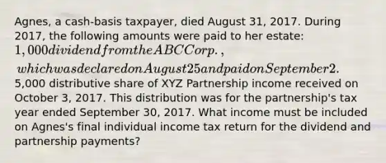 Agnes, a cash-basis taxpayer, died August 31, 2017. During 2017, the following amounts were paid to her estate: 1,000 dividend from the ABC Corp., which was declared on August 25 and paid on September 2.5,000 distributive share of XYZ Partnership income received on October 3, 2017. This distribution was for the partnership's tax year ended September 30, 2017. What income must be included on Agnes's final individual income tax return for the dividend and partnership payments?