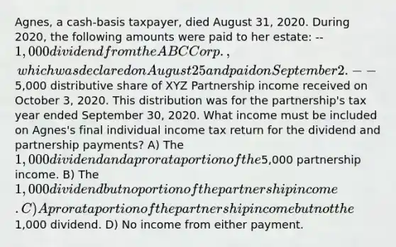 Agnes, a cash-basis taxpayer, died August 31, 2020. During 2020, the following amounts were paid to her estate: --1,000 dividend from the ABC Corp., which was declared on August 25 and paid on September 2. --5,000 distributive share of XYZ Partnership income received on October 3, 2020. This distribution was for the partnership's tax year ended September 30, 2020. What income must be included on Agnes's final individual income tax return for the dividend and partnership payments? A) The 1,000 dividend and a pro rata portion of the5,000 partnership income. B) The 1,000 dividend but no portion of the partnership income. C) A pro rata portion of the partnership income but not the1,000 dividend. D) No income from either payment.