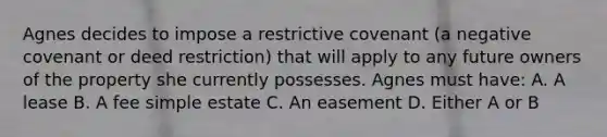 Agnes decides to impose a restrictive covenant (a negative covenant or deed restriction) that will apply to any future owners of the property she currently possesses. Agnes must have: A. A lease B. A fee simple estate C. An easement D. Either A or B