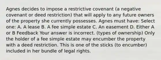 Agnes decides to impose a restrictive covenant (a negative covenant or deed restriction) that will apply to any future owners of the property she currently possesses. Agnes must have: Select one: A. A lease B. A fee simple estate C. An easement D. Either A or B Feedback Your answer is incorrect. (types of ownership) Only the holder of a fee simple estate may encumber the property with a deed restriction. This is one of the sticks (to encumber) included in her bundle of legal rights.