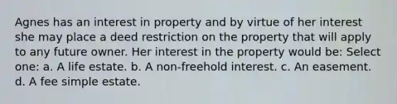 Agnes has an interest in property and by virtue of her interest she may place a deed restriction on the property that will apply to any future owner. Her interest in the property would be: Select one: a. A life estate. b. A non-freehold interest. c. An easement. d. A fee simple estate.