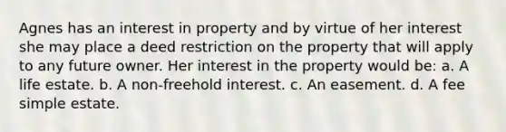 Agnes has an interest in property and by virtue of her interest she may place a deed restriction on the property that will apply to any future owner. Her interest in the property would be: a. A life estate. b. A non-freehold interest. c. An easement. d. A fee simple estate.