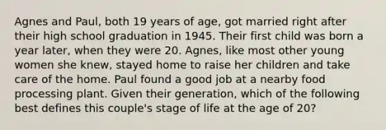 Agnes and Paul, both 19 years of age, got married right after their high school graduation in 1945. Their first child was born a year later, when they were 20. Agnes, like most other young women she knew, stayed home to raise her children and take care of the home. Paul found a good job at a nearby food processing plant. Given their generation, which of the following best defines this couple's stage of life at the age of 20?