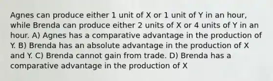 Agnes can produce either 1 unit of X or 1 unit of Y in an hour, while Brenda can produce either 2 units of X or 4 units of Y in an hour. A) Agnes has a comparative advantage in the production of Y. B) Brenda has an absolute advantage in the production of X and Y. C) Brenda cannot gain from trade. D) Brenda has a comparative advantage in the production of X