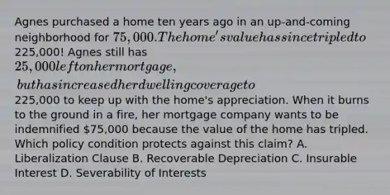 Agnes purchased a home ten years ago in an up-and-coming neighborhood for 75,000. The home's value has since tripled to225,000! Agnes still has 25,000 left on her mortgage, but has increased her dwelling coverage to225,000 to keep up with the home's appreciation. When it burns to the ground in a fire, her mortgage company wants to be indemnified 75,000 because the value of the home has tripled. Which policy condition protects against this claim? A. Liberalization Clause B. Recoverable Depreciation C. Insurable Interest D. Severability of Interests