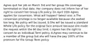 Agnes quit her job on March 3rd and her group life coverage terminated on that date. Her company does not inform her of her right to convert her Group Life policy. On April 10th Agnes applies for conversion. What will happen? Select one: a.The conversion privilege is no longer available because she waited too long. No policy will be issued. b.She will be issued a standard Whole Life policy for the original face amount because she made the request within the 60 day limit. c.Agnes has the right to convert to an individual Term policy. d.Agnes may continue to be a member of the group but she will have the pay 100% of the premium for the Group Term policy.