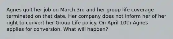 Agnes quit her job on March 3rd and her group life coverage terminated on that date. Her company does not inform her of her right to convert her Group Life policy. On April 10th Agnes applies for conversion. What will happen?