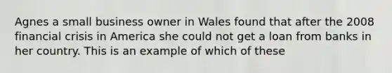 Agnes a small business owner in Wales found that after the 2008 financial crisis in America she could not get a loan from banks in her country. This is an example of which of these