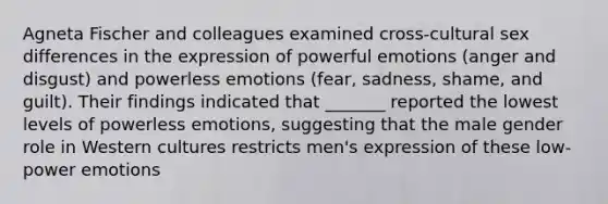 Agneta Fischer and colleagues examined cross-cultural sex differences in the expression of powerful emotions (anger and disgust) and powerless emotions (fear, sadness, shame, and guilt). Their findings indicated that _______ reported the lowest levels of powerless emotions, suggesting that the male gender role in Western cultures restricts men's expression of these low-power emotions