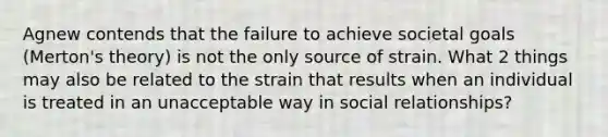 Agnew contends that the failure to achieve societal goals (Merton's theory) is not the only source of strain. What 2 things may also be related to the strain that results when an individual is treated in an unacceptable way in social relationships?