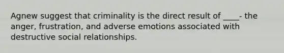 Agnew suggest that criminality is the direct result of ____- the anger, frustration, and adverse emotions associated with destructive social relationships.