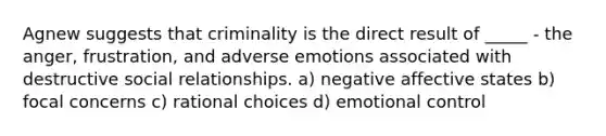 Agnew suggests that criminality is the direct result of _____ - the anger, frustration, and adverse emotions associated with destructive social relationships. a) negative affective states b) focal concerns c) rational choices d) emotional control