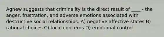 Agnew suggests that criminality is the direct result of ____ - the anger, frustration, and adverse emotions associated with destructive social relationships. A) negative affective states B) rational choices C) focal concerns D) emotional control