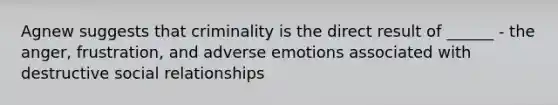 Agnew suggests that criminality is the direct result of ______ - the anger, frustration, and adverse emotions associated with destructive social relationships