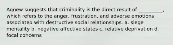 Agnew suggests that criminality is the direct result of __________, which refers to the anger, frustration, and adverse emotions associated with destructive social relationships.​ a. siege mentality b. negative affective states c. relative deprivation d. focal concerns