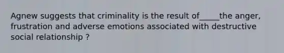 Agnew suggests that criminality is the result of_____the anger, frustration and adverse emotions associated with destructive social relationship ?