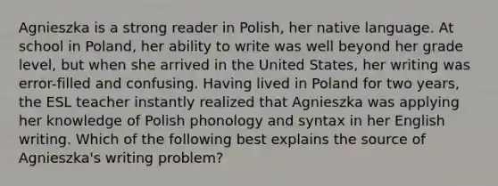 Agnieszka is a strong reader in Polish, her native language. At school in Poland, her ability to write was well beyond her grade level, but when she arrived in the United States, her writing was error-filled and confusing. Having lived in Poland for two years, the ESL teacher instantly realized that Agnieszka was applying her knowledge of Polish phonology and syntax in her English writing. Which of the following best explains the source of Agnieszka's writing problem?