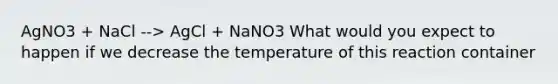 AgNO3 + NaCl --> AgCl + NaNO3 What would you expect to happen if we decrease the temperature of this reaction container