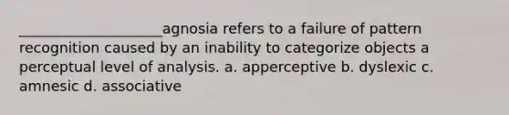 ____________________agnosia refers to a failure of pattern recognition caused by an inability to categorize objects a perceptual level of analysis. a. apperceptive b. dyslexic c. amnesic d. associative