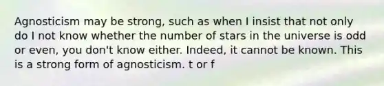 Agnosticism may be strong, such as when I insist that not only do I not know whether the number of stars in the universe is odd or even, you don't know either. Indeed, it cannot be known. This is a strong form of agnosticism. t or f