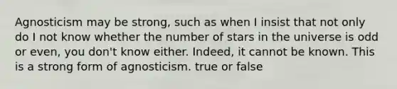 Agnosticism may be strong, such as when I insist that not only do I not know whether the number of stars in the universe is odd or even, you don't know either. Indeed, it cannot be known. This is a strong form of agnosticism. true or false