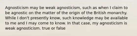 Agnosticism may be weak agnosticism, such as when I claim to be agnostic on the matter of the origin of the British monarchy. While I don't presently know, such knowledge may be available to me and I may come to know. In that case, my agnosticism is weak agnosticism. true or false