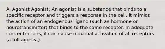 A. Agonist Agonist: An agonist is a substance that binds to a specific receptor and triggers a response in the cell. It mimics the action of an endogenous ligand (such as hormone or neurotransmitter) that binds to the same receptor. In adequate concentrations, it can cause maximal activation of all receptors (a full agonist).