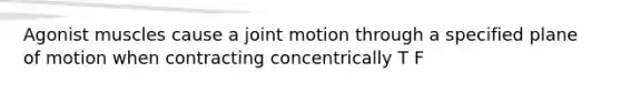 Agonist muscles cause a joint motion through a specified plane of motion when contracting concentrically T F