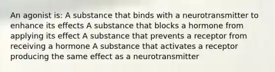 An agonist is: A substance that binds with a neurotransmitter to enhance its effects A substance that blocks a hormone from applying its effect A substance that prevents a receptor from receiving a hormone A substance that activates a receptor producing the same effect as a neurotransmitter