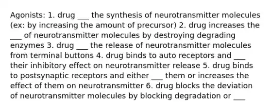 Agonists: 1. drug ___ the synthesis of neurotransmitter molecules (ex: by increasing the amount of precursor) 2. drug increases the ___ of neurotransmitter molecules by destroying degrading enzymes 3. drug ___ the release of neurotransmitter molecules from terminal buttons 4. drug binds to auto receptors and ___ their inhibitory effect on neurotransmitter release 5. drug binds to postsynaptic receptors and either ___ them or increases the effect of them on neurotransmitter 6. drug blocks the deviation of neurotransmitter molecules by blocking degradation or ___