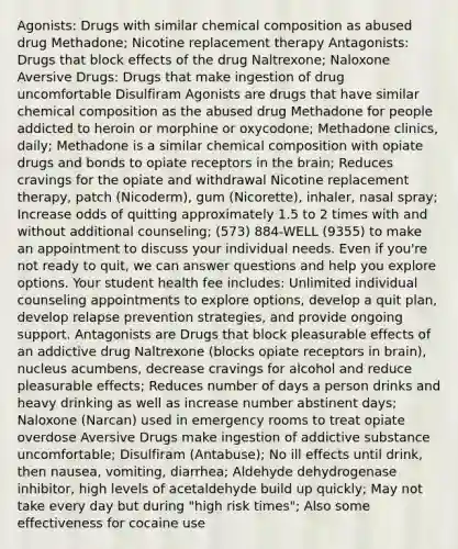 Agonists: Drugs with similar chemical composition as abused drug Methadone; Nicotine replacement therapy Antagonists: Drugs that block effects of the drug Naltrexone; Naloxone Aversive Drugs: Drugs that make ingestion of drug uncomfortable Disulfiram Agonists are drugs that have similar chemical composition as the abused drug Methadone for people addicted to heroin or morphine or oxycodone; Methadone clinics, daily; Methadone is a similar chemical composition with opiate drugs and bonds to opiate receptors in the brain; Reduces cravings for the opiate and withdrawal Nicotine replacement therapy, patch (Nicoderm), gum (Nicorette), inhaler, nasal spray; Increase odds of quitting approximately 1.5 to 2 times with and without additional counseling; (573) 884-WELL (9355) to make an appointment to discuss your individual needs. Even if you're not ready to quit, we can answer questions and help you explore options. Your student health fee includes: Unlimited individual counseling appointments to explore options, develop a quit plan, develop relapse prevention strategies, and provide ongoing support. Antagonists are Drugs that block pleasurable effects of an addictive drug Naltrexone (blocks opiate receptors in brain), nucleus acumbens, decrease cravings for alcohol and reduce pleasurable effects; Reduces number of days a person drinks and heavy drinking as well as increase number abstinent days; Naloxone (Narcan) used in emergency rooms to treat opiate overdose Aversive Drugs make ingestion of addictive substance uncomfortable; Disulfiram (Antabuse); No ill effects until drink, then nausea, vomiting, diarrhea; Aldehyde dehydrogenase inhibitor, high levels of acetaldehyde build up quickly; May not take every day but during "high risk times"; Also some effectiveness for cocaine use