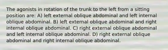 The agonists in rotation of the trunk to the left from a sitting position are: A) left external oblique abdominal and left internal oblique abdominal. B) left external oblique abdominal and right internal oblique abdominal. C) right external oblique abdominal and left internal oblique abdominal. D) right external oblique abdominal and right internal oblique abdominal.