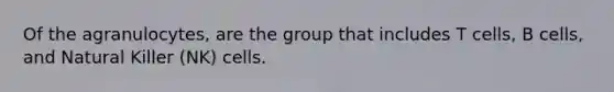 Of the agranulocytes, are the group that includes T cells, B cells, and Natural Killer (NK) cells.