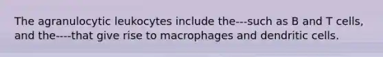 The agranulocytic leukocytes include the---such as B and T cells, and the----that give rise to macrophages and dendritic cells.