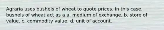 Agraria uses bushels of wheat to quote prices. In this case, bushels of wheat act as a a. medium of exchange. b. store of value. c. commodity value. d. unit of account.