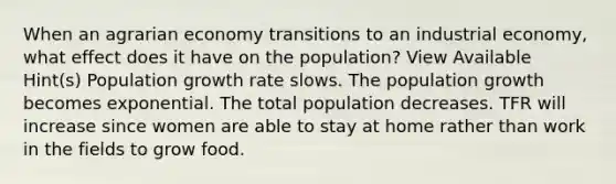 When an agrarian economy transitions to an industrial economy, what effect does it have on the population? View Available Hint(s) Population growth rate slows. The population growth becomes exponential. The total population decreases. TFR will increase since women are able to stay at home rather than work in the fields to grow food.