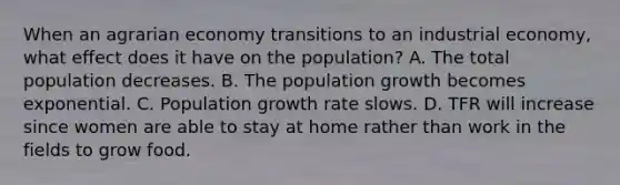 When an agrarian economy transitions to an industrial economy, what effect does it have on the population? A. The total population decreases. B. The population growth becomes exponential. C. Population growth rate slows. D. TFR will increase since women are able to stay at home rather than work in the fields to grow food.