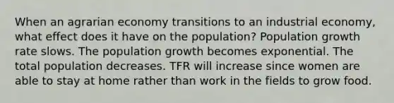 When an agrarian economy transitions to an industrial economy, what effect does it have on the population? Population growth rate slows. The population growth becomes exponential. The total population decreases. TFR will increase since women are able to stay at home rather than work in the fields to grow food.