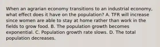 When an agrarian economy transitions to an industrial economy, what effect does it have on the population? A. TFR will increase since women are able to stay at home rather than work in the fields to grow food. B. The population growth becomes exponential. C. Population growth rate slows. D. The total population decreases.