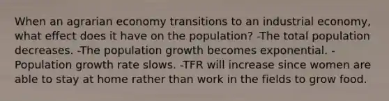 When an agrarian economy transitions to an industrial economy, what effect does it have on the population? -The total population decreases. -The population growth becomes exponential. -Population growth rate slows. -TFR will increase since women are able to stay at home rather than work in the fields to grow food.