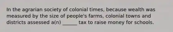 In the agrarian society of colonial times, because wealth was measured by the size of people's farms, colonial towns and districts assessed a(n) ______ tax to raise money for schools.