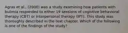 Agras et al., (2000) was a study examining how patients with bulimia responded to either 19 sessions of cognitive behavioral therapy (CBT) or interpersonal therapy (IPT). This study was thoroughly described in the text chapter. Which of the following is one of the findings of the study?