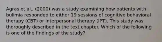 Agras et al., (2000) was a study examining how patients with bulimia responded to either 19 sessions of cognitive behavioral therapy (CBT) or interpersonal therapy (IPT). This study was thoroughly described in the text chapter. Which of the following is one of the findings of the study?