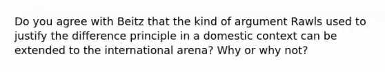 Do you agree with Beitz that the kind of argument Rawls used to justify the difference principle in a domestic context can be extended to the international arena? Why or why not?