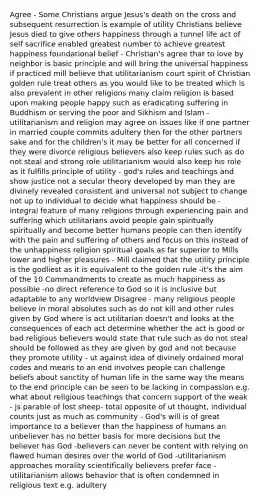 Agree - Some Christians argue Jesus's death on the cross and subsequent resurrection is example of utility Christians believe Jesus died to give others happiness through a tunnel life act of self sacrifice enabled greatest number to achieve greatest happiness foundational belief - Christian's agree that to love by neighbor is basic principle and will bring the universal happiness if practiced mill believe that utilitarianism court spirit of Christian golden rule treat others as you would like to be treated which is also prevalent in other religions many claim religion is based upon making people happy such as eradicating suffering in Buddhism or serving the poor and Sikhism and Islam - utilitarianism and religion may agree on issues like if one partner in married couple commits adultery then for the other partners sake and for the children's it may be better for all concerned if they were divorce religious believers also keep rules such as do not steal and strong role utilitarianism would also keep his role as it fulfills principle of utility - god's rules and teachings and show justice not a secular theory developed by man they are divinely revealed consistent and universal not subject to change not up to individual to decide what happiness should be - integral feature of many religions through experiencing pain and suffering which utilitarians avoid people gain spiritually spiritually and become better humans people can then identify with the pain and suffering of others and focus on this instead of the unhappiness religion spiritual goals as far superior to Mills lower and higher pleasures - Mill claimed that the utility principle is the godliest as it is equivalent to the golden rule -it's the aim of the 10 Commandments to create as much happiness as possible -no direct reference to God so it is inclusive but adaptable to any worldview Disagree - many religious people believe in moral absolutes such as do not kill and other rules given by God where is act utilitarian doesn't and looks at the consequences of each act determine whether the act is good or bad religious believers would state that rule such as do not steal should be followed as they are given by god and not because they promote utility - ut against idea of divinely ordained moral codes and means to an end involves people can challenge beliefs about sanctity of human life in the same way the means to the end principle can be seen to be lacking in compassion e.g. what about religious teachings that concern support of the weak - js parable of lost sheep- total opposite of ut thought, individual counts just as much as community - God's will is of great importance to a believer than the happiness of humans an unbeliever has no better basis for more decisions but the believer has God -believers can never be content with relying on flawed human desires over the world of God -utilitarianism approaches morality scientifically believers prefer face -utilitarianism allows behavior that is often condemned in religious text e.g. adultery