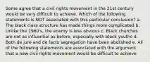 Some agree that a civil rights movement in the 21st century would be very difficult to achieve. Which of the following statements is NOT associated with this particular conclusion? a. The black class structure has made things more complicated b. Unlike the 1960's, the enemy is less obvious c. Black churches are not as influential as before, especially with black youths d. Both de jure and de facto segregation have been abolished e. All of the following statements are associated with the argument that a new civil rights movement would be difficult to achieve