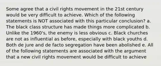 Some agree that a civil rights movement in the 21st century would be very difficult to achieve. Which of the following statements is NOT associated with this particular conclusion? a. The black class structure has made things more complicated b. Unlike the 1960's, the enemy is less obvious c. Black churches are not as influential as before, especially with black youths d. Both de jure and de facto segregation have been abolished e. All of the following statements are associated with the argument that a new civil rights movement would be difficult to achieve