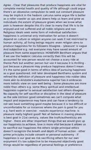 Agree - Clear that pleasures that produce happiness are vital for complete mental health and quality of life although could argue there's an obsessive compulsion to seek out constant pleasure may be implicit in the hedonic calculus some argue life is better as a roller coaster as ups and downs help us learn and grow as individuals the extent of pleasure grows when we know what pain is however despite this it's clear to many that life is to be enjoyed and not suffered and all noble religions and non Religious ideals seek some form of individual satisfaction - happiness is universal only motivation for action it doesn't depend on culture or religion anyone can seek it not restricted to human activity, all living beings require -even religion aims to produce happiness for its followers Disagree - 'pleasure' is vague And subjective e.g. not everyone may have saved amount of pleasure from same experience- HOWEVER Bentham argues that if we use the hedonic calculus correctly then this will be accounted for one person would not choose a scary ride at theme Park but another person but use it because it is thrilling - Just because a pleasure may produce happiness doesn't mean it's the same good in terms of ethics idea of pursuing happiness as a goal questioned, mill later developed Benthams system and refined the definition of pleasure and happiness into nobler idea more akin to Aristotle's eudaimonia superior has it embraces more holistic view on over well being - Some pleasures are more noble than others e.g. some Macy spiritual and intellectual happiness superior to sensual satisfaction lost others disagree - No capacity for self sacrifice or discipline in the ideal of pleasure as the sole intrinsic good sometimes we can't compute what impact and experience may have and can have a tendency to not see have something good maybe because it is too difficult or uncomfortable for us instances where the pain is good for you e.g. hard work or exercise - nozicks experience machine- is pleasure really highest good? Not all believe in maxing pleasure is best goal in 21st century, values like truth/authenticity are higher - there are other important things that we would give up our happiness to achieve, love is more vital because it allows us to sacrifice our happiness the others single principal ethics doesn't recognize the breath and depth of human action - other prime principles include consent or personal autonomy - if happiness is our goal we risk sacrificing others for our own enjoyment it's too subjective to be measured objectively good things would be regardless of personal feelings or preference