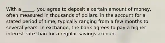 With a _____, you agree to deposit a certain amount of money, often measured in thousands of dollars, in the account for a stated period of time, typically ranging from a few months to several years. In exchange, the bank agrees to pay a higher interest rate than for a regular savings account.