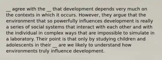 __ agree with the __ that development depends very much on the contexts in which it occurs. However, they argue that the environment that so powerfully influences development is really a series of social systems that interact with each other and with the individual in complex ways that are impossible to simulate in a laboratory. Their point is that only by studying children and adolescents in their __ are we likely to understand how environments truly influence development.